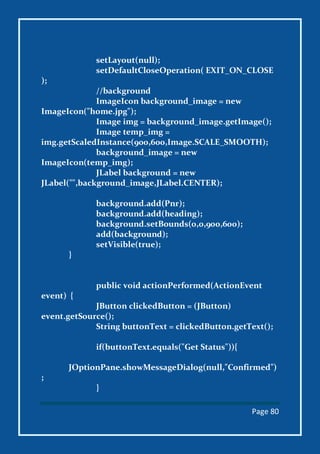 Page 80
setLayout(null);
setDefaultCloseOperation( EXIT_ON_CLOSE
);
//background
ImageIcon background_image = new
ImageIcon("home.jpg");
Image img = background_image.getImage();
Image temp_img =
img.getScaledInstance(900,600,Image.SCALE_SMOOTH);
background_image = new
ImageIcon(temp_img);
JLabel background = new
JLabel("",background_image,JLabel.CENTER);
background.add(Pnr);
background.add(heading);
background.setBounds(0,0,900,600);
add(background);
setVisible(true);
}
public void actionPerformed(ActionEvent
event) {
JButton clickedButton = (JButton)
event.getSource();
String buttonText = clickedButton.getText();
if(buttonText.equals("Get Status")){
JOptionPane.showMessageDialog(null,"Confirmed")
;
}
 