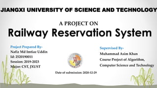 Railway Reservation System
Project Prepared By-
Nafiz Md Imtiaz Uddin
Id: 2520190011
Session: 2019-2023
Major: CST, JXUST
Supervised By-
Muhammad Asim Khan
Course Project of Algorithm,
Computer Science and Technology
Date of submission: 2020-12-29
A PROJECT ON
JIANGXI UNIVERSITY OF SCIENCE AND TECHNOLOGY
 