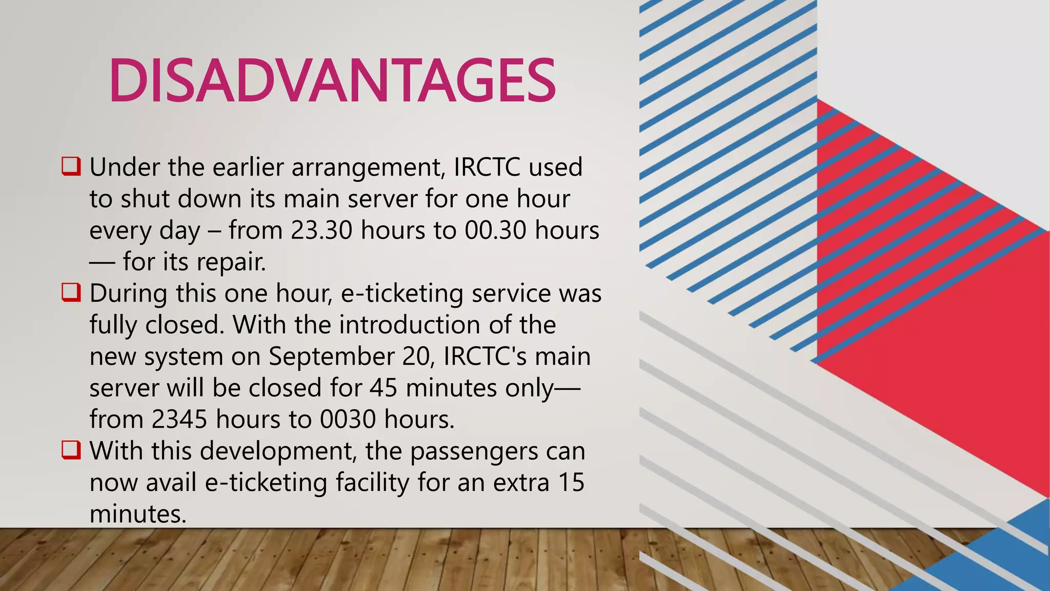 DISADVANTAGES
 Under the earlier arrangement, IRCTC used
to shut down its main server for one hour
every day – from 23.30 hours to 00.30 hours
— for its repair.
 During this one hour, e-ticketing service was
fully closed. With the introduction of the
new system on September 20, IRCTC's main
server will be closed for 45 minutes only—
from 2345 hours to 0030 hours.
 With this development, the passengers can
now avail e-ticketing facility for an extra 15
minutes.
 