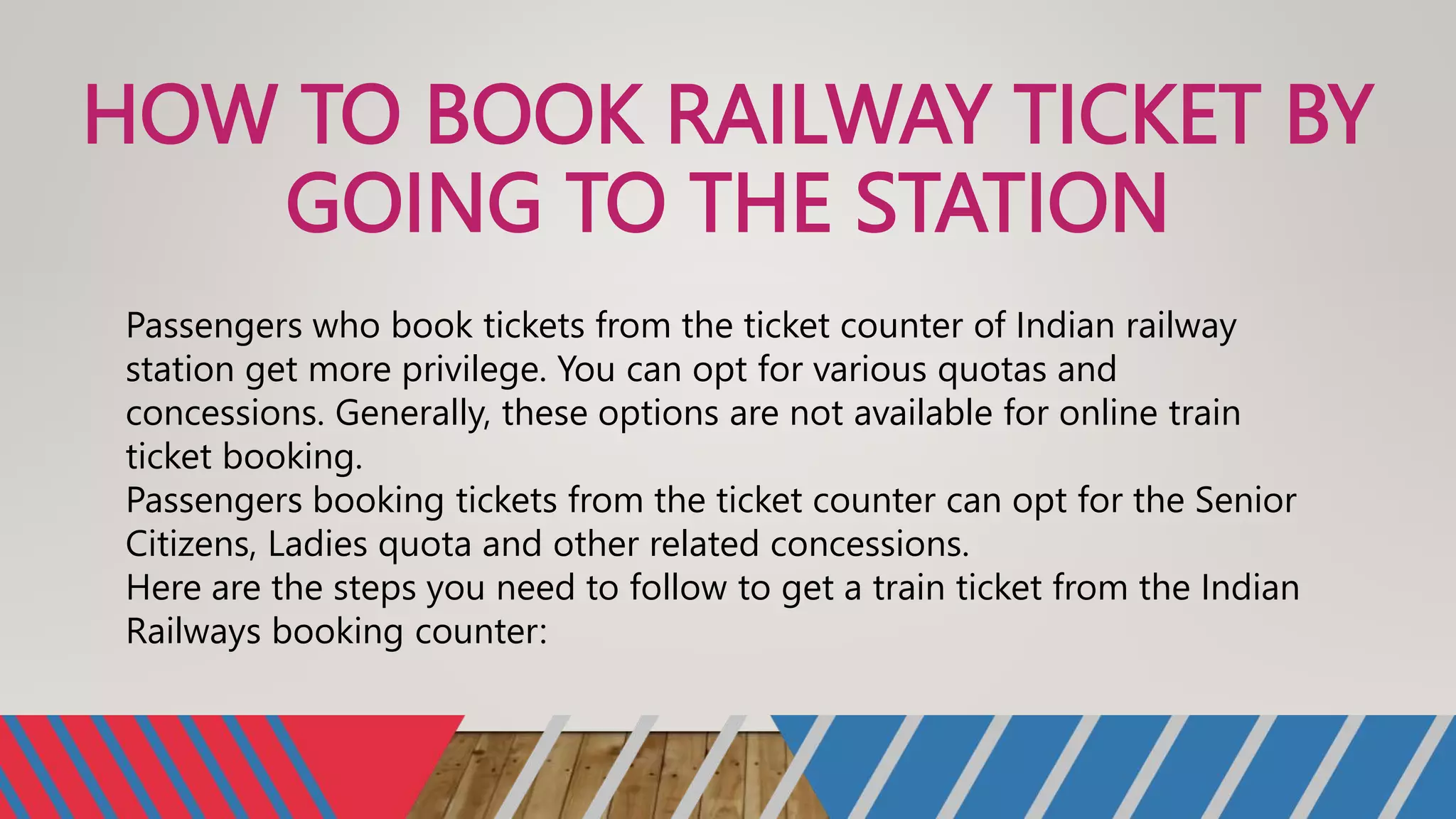 HOW TO BOOK RAILWAY TICKET BY
GOING TO THE STATION
Passengers who book tickets from the ticket counter of Indian railway
station get more privilege. You can opt for various quotas and
concessions. Generally, these options are not available for online train
ticket booking.
Passengers booking tickets from the ticket counter can opt for the Senior
Citizens, Ladies quota and other related concessions.
Here are the steps you need to follow to get a train ticket from the Indian
Railways booking counter:
 