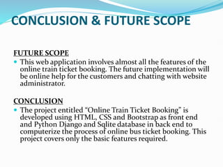CONCLUSION & FUTURE SCOPE
FUTURE SCOPE
 This web application involves almost all the features of the
online train ticket booking. The future implementation will
be online help for the customers and chatting with website
administrator.
CONCLUSION
 The project entitled “Online Train Ticket Booking” is
developed using HTML, CSS and Bootstrap as front end
and Python Django and Sqlite database in back end to
computerize the process of online bus ticket booking. This
project covers only the basic features required.
 