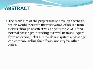 ABSTRACT
 The main aim of the project was to develop a website
which would facilitate the reservation of online train
tickets through an effective and yet simple GUI for a
normal passenger intending to travel in trains. Apart
from reserving tickets, through our system a passenger
can compare online fares ‘from’ one city ‘to’ other
cities.
 