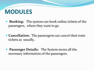 MODULES
 Booking: The system can book online tickets of the
passengers, where they want to go.
 Cancellation: The passengers can cancel their train
tickets as usually.
 Passenger Details: The System stores all the
necessary information of the passengers.
 