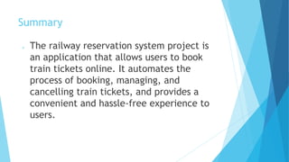 Summary
 The railway reservation system project is
an application that allows users to book
train tickets online. It automates the
process of booking, managing, and
cancelling train tickets, and provides a
convenient and hassle-free experience to
users.
 