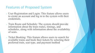 Features of Proposed System
 User Registration and Login: This feature allows users
to create an account and log in to the system with their
credentials.
 Train Route and Schedule: The system should provide
information about the train routes, timings, and
schedules, along with information about the availability
of seats.
 Ticket Booking: This feature allows users to search for
available trains and book their tickets by selecting their
preferred train, seat type, and payment method
 