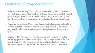 Limitation of Proposed System
 Network connectivity: The railway reservation system relies on
network connectivity for booking tickets, checking availability, and
generating reports. If the network connectivity is poor, the system
may become slow or unresponsive, affecting the user experience.
 Capacity constraints: The system has a limited capacity to handle a
certain number of users at a time. When the system is overloaded, it
may crash or become unavailable, causing inconvenience to the
users.
 Security: The railway reservation system stores sensitive data,
including personal information of the users, payment details, and
travel itinerary. The system needs to implement robust security
measures to prevent unauthorized access and protect user data.
 