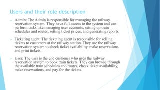 Users and their role description
 Admin: The Admin is responsible for managing the railway
reservation system. They have full access to the system and can
perform tasks like managing user accounts, setting up train
schedules and routes, setting ticket prices, and generating reports.
 Ticketing agent: The ticketing agent is responsible for selling
tickets to customers at the railway station. They use the railway
reservation system to check ticket availability, make reservations,
and print tickets.
 User: The user is the end customer who uses the railway
reservation system to book train tickets. They can browse through
the available train schedules and routes, check ticket availability,
make reservations, and pay for the tickets.
 
