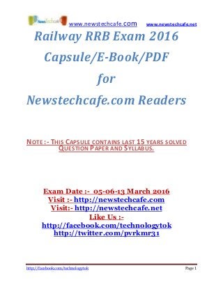 www.newstechcafe.com www.newstechcafe.net
http://facebook.com/technologytok Page 1
Railway RRB Exam 2016
Capsule/E-Book/PDF
for
Newstechcafe.com Readers
NOTE :- THIS CAPSULE CONTAINS LAST 15 YEARS SOLVED
QUESTION PAPER AND SYLLABUS.
Exam Date :- 05-06-13 March 2016
Visit :- http://newstechcafe.com
Visit:- http://newstechcafe.net
Like Us :-
http://facebook.com/technologytok
http://twitter.com/pvrkmr31
 