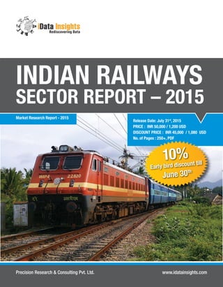 Release Date: July 31st
, 2015
PRICE : INR 50,000 / 1,200 USD
DISCOUNT PRICE : INR 45,000 / 1,080 USD
No. of Pages : 250+, PDF
INDIAN RAILWAYS
SECTOR REPORT – 2015
Precision Research & Consulting Pvt. Ltd. www.idatainsights.com
Market Research Report - 2015
10%
Early bird discount till
June 30th
 