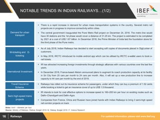 For updated information, please visit www.ibef.orgRailways16
NOTABLE TRENDS IN INDIAN RAILWAYS…(1/2)
Source: Ministry of Railways, Railway Budget 2015–16, Railway Budget 2016–17, Aranca Research
Notes: km/h – kilometre per hour
 There is a rapid increase in demand for urban mass transportation systems in the country. Several metro rail
projects are in progress to improve connectivity within cities.
 The central government inaugurated the Pune Metro Rail project on December 24, 2016. The metro line would
have 30 stations and the 1st phase would cover a distance of 31.25 km. The project is estimated to be completed
by 2021 at a cost of US$ 1.67 billion. In December 2018, the Prime Minister of India laid the foundation stone for
the third phase of the Pune metro.
Demand for urban
transport
 As of July 2018, Indian Railways has decided to start accepting soft copies of documents placed in DigiLocker of
customers.
 In May 2018, IRCTC introduced its mobile android app which can be utilised by IRCTC e-wallet users to book e-
rail tickets.
M-ticketing and E-
ticketing
 IR has attracted increasing foreign investments through strategic alliances with various countries over the last few
years.
 In December 2018, France-based Alstom announced plans to augment its coach production capacity at its facility
in Sri City from 20 cars per month to 24 cars per month. Also, it will set up a new production line to increase
capacity to 44 cars per month by the end of 2019.
International Investment
 Railways has rolled out its insurance scheme for passengers, under which they can buy a premium of 1.52 cents
while booking a ticket to get an insurance cover of up to US$ 1.5 thousand.
Travel Insurance
Scheme
 IR intends to look for cost effective options to increase speed to 160–200 km per hour on existing routes such as
Delhi–Chandigarh and Delhi–Agra.
 Companies from France, China and Russian have joined hands with Indian Railways to bring 3 semi-high speed
rail corridor projects on track.
Semi high-speed trains
projects
 