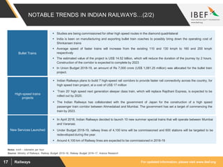 For updated information, please visit www.ibef.orgRailways17
NOTABLE TRENDS IN INDIAN RAILWAYS…(2/2)
Source: Ministry of Railways, Railway Budget 2015–16, Railway Budget 2016–17, Aranca Research
Notes: km/h – kilometre per hour
 Indian Railways plans to build 7 high-speed rail corridors to provide faster rail connectivity across the country, for
high speed train project, at a cost of US$ 17 million
 ‘Train 20’ high speed next generation sleeper class train, which will replace Rajdhani Express, is expected to be
rolled out by 2020.
 The Indian Railways has collaborated with the government of Japan for the construction of a high speed
passenger train corridor between Ahmedabad and Mumbai. The government has set a target of commencing the
train by 2023.
High-speed trains
projects
 In April 2018, Indian Railways decided to launch 10 new summer special trains that will operate between Mumbai
and Varanasi.
 Under Budget 2018-19, railway lines of 4,100 kms will be commissioned and 600 stations will be targeted to be
redeveloped during the year.
 Around 4,100 km of Railway lines are expected to be commissioned in 2018-19
New Services Launched
 Studies are being commissioned for other high speed routes in the diamond quadrilateral
 India is keen on manufacturing and exporting bullet train coaches to possibly bring down the operating cost of
Shinkansen trains
 Average speed of faster trains will increase from the existing 110 and 130 kmph to 160 and 200 kmph
respectively
 The estimated value of the project is US$ 14.52 billion, which will reduce the duration of the journey by 2 hours.
Construction of the corridor is expected to complete by 2023
 In Union Budget 2018-19, an amount of Rs 7,000 crore (US$ 1,081.25 million) was allocated for the bullet train
project.
Bullet Trains
 