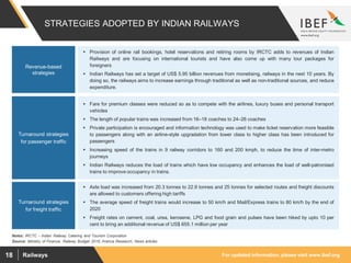 For updated information, please visit www.ibef.orgRailways18
STRATEGIES ADOPTED BY INDIAN RAILWAYS
Source: Ministry of Finance, Railway Budget 2016, Aranca Research, News articles
 Provision of online rail bookings, hotel reservations and retiring rooms by IRCTC adds to revenues of Indian
Railways and are focusing on international tourists and have also come up with many tour packages for
foreigners
 Indian Railways has set a target of US$ 5.95 billion revenues from monetising, railways in the next 10 years. By
doing so, the railways aims to increase earnings through traditional as well as non-traditional sources, and reduce
expenditure.
Revenue-based
strategies
 Fare for premium classes were reduced so as to compete with the airlines, luxury buses and personal transport
vehicles
 The length of popular trains was increased from 16–18 coaches to 24–26 coaches
 Private participation is encouraged and information technology was used to make ticket reservation more feasible
to passengers along with an airline-style upgradation from lower class to higher class has been introduced for
passengers
 Increasing speed of the trains in 9 railway corridors to 160 and 200 kmph, to reduce the time of inter-metro
journeys
 Indian Railways reduces the load of trains which have low occupancy and enhances the load of well-patronised
trains to improve occupancy in trains.
Turnaround strategies
for passenger traffic
Turnaround strategies
for freight traffic
 Axle load was increased from 20.3 tonnes to 22.9 tonnes and 25 tonnes for selected routes and freight discounts
are allowed to customers offering high tariffs
 The average speed of freight trains would increase to 50 km/h and Mail/Express trains to 80 km/h by the end of
2020
 Freight rates on cement, coal, urea, kerosene, LPG and food grain and pulses have been hiked by upto 10 per
cent to bring an additional revenue of US$ 655.1 million per year
Notes: IRCTC – Indian Railway Catering and Tourism Corporation
 