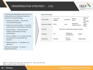 For updated information, please visit www.ibef.orgRailways24
MODERNISATION STRATEGY … (1/2)
Source: :Ministry of Railways, Aranca Research
Note: ICT – Information and Communication Technology, PPP – Public Private Partnership
Core assets
Track and
bridges
Signalling
Rolling
stock
Stations
and
terminals
Revenue models PPPs Land
Dedicated
freight corridors
High-
speed
trains
Projects Review of existing and proposed projects
Enablers ICT
Indigenous
development
Safety
Resources Funding
Human
resource
Organisation
To modernise Indian Railways, the focus is on 2
fundamental drivers, Safety and Growth and
along with a 5-pronged strategy:
 Modernise core assets – They are key
revenue generating assets
 Explore new revenue models – To meet the
funding needs for modernisation and growth
 Review projects – To ensure financial
viability, social benefits and timely
implementation
 Focus on enablers – For a holistic and long-
term approach to modernisation and
execution
 Mobilise resources – To capitalise on an
opportunity
Information Technology – To improve
operational efficiency
Key focus areas
 