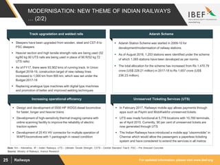 For updated information, please visit www.ibef.orgRailways25
MODERNISATION: NEW THEME OF INDIAN RAILWAYS
… (2/2)
Source: Ministry of Railways, Aranca Research
Note: Km – Kilometres, IR – Indian Railways, UTS – Ultimate Tensile Strength, CST9 – Central Standard Trial-9, PSC – Pre Stressed Concrete
 Sleepers have been upgraded from wooden, steel and CST-9 to
PSC sleepers
 Heavier section and high tensile strength rails are being used (52
kg/60 kg 90 UTS rails are being used in place of 90 R/52 kg 72
UTS rails)
 As of FY17, there were 93,902 kms of running track. In Union
Budget 2018-19, construction target of new railway lines
increased to 1,000 km from 800 km, which was set under the
Budget 2017-18
 Replacing analogue type machines with digital type machines
and promotion of better and improved welding techniques
Track upgradation and welded rails
 Adarsh Station Scheme was started in 2009-10 for
development/modernisation of railway stations.
 As of August 2018, 1,253 stations were identified under the scheme
of which 1,065 stations have been developed as per norms.
 The total allocation for the scheme has increased from Rs 1,470.79
crore (US$ 228.21 million) in 2017-18 to Rs 1,657 crore (US$
236.23 million).
Adarsh Scheme
Increasing operational efficiency Unreserved Ticketing Services (UTS)
 Design and development of 5500 HP WDG5 diesel locomotive
for faster, longer and heavier trains
 Development of high-sensitivity thermal imaging camera with
online scanning facility to improve the reliability of electric
traction system
 Development of 25 KV HV connector for multiple operation of
WAP5 locomotives with 1 pantograph in raised condition
 In February 2017, Railways mobile app allows payments through
apps such as Paytm and MobiKwikfor unreserved tickets.
 UTS was made functional at 5,778 locations with 10,760 terminals,
as of April 2015. Currently, 90 per cent of unreserved tickets are
now generated through UTS
 The Indian Railways have introduced a mobile app “utsonmobile” in
Chennai which would allow the passengers a paperless ticketing
system and have considered to extend the services in all metros
 