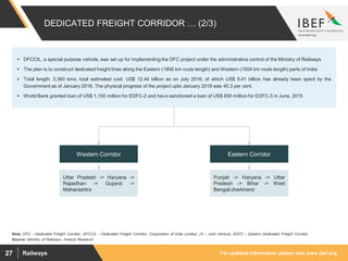 For updated information, please visit www.ibef.orgRailways27
DEDICATED FREIGHT CORRIDOR … (2/3)
Source: Ministry of Railways, Aranca Research
Note: DFC – Dedicated Freight Corridor, DFCCIL – Dedicated Freight Corridor, Corporation of India Limited, JV – Joint Venture, EDFC – Eastern Dedicated Freight Corridor
Punjab -> Haryana -> Uttar
Pradesh -> Bihar -> West
Bengal/Jharkhand
Uttar Pradesh -> Haryana ->
Rajasthan -> Gujarat ->
Maharashtra
Western Corridor Eastern Corridor
 DFCCIL, a special purpose vehicle, was set up for implementing the DFC project under the administrative control of the Ministry of Railways
 The plan is to construct dedicated freight lines along the Eastern (1856 km route length) and Western (1504 km route length) parts of India
 Total length: 3,360 kms; total estimated cost: US$ 12.44 billion as on July 2016; of which US$ 5.41 billion has already been spent by the
Government as of January 2018. The physical progress of the project upto January 2018 was 40.3 per cent.
 World Bank granted loan of US$ 1,100 million for EDFC-2 and have sanctioned a loan of US$ 650 million for EDFC-3 in June, 2015
 