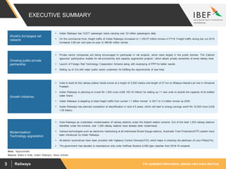For updated information, please visit www.ibef.orgRailways3
EXECUTIVE SUMMARY
Source: Make in India, Indian Railways, News Articles
Note: *Approximate
 Indian Railways has 12,617 passenger trains carrying over 23 million passengers daily.
 On the commercial front, freight traffic of Indian Railways increased to 1,159.57 million tonnes in FY18. Freight traffic during Apr-Jul 2018
increased 5.89 per cent year-on-year to 396.86 million tonnes.
 Private sector companies are being encouraged to participate in rail projects, which were largely in the public domain. The Cabinet
approved ‘participative models for rail-connectivity and capacity augmented projects’, which allows private ownership of some railway lines
 Launch of Foreign Rail Technology Cooperation Scheme along with revamping of PPP for better results
 Setting up of JVs with major public sector customers for fulfilling the requirements of new lines
 India to build its first railway station inside tunnel at a height of 3,000 meters and length of 27 km on Bilaspur-Manali-Leh line in Himachal
Pradesh.
 Indian Railways is planning to invest Rs 1,000 crore (US$ 155.16 million) for setting up 11 new units to double the capacity of its bottled
water brand.
 Indian Railways is targeting to triple freight traffic from current 1.1 billion tonnes* in 2017 to 3.3 billion tonnes by 2030.
 Indian Railways has planned completion of electrification in next 4-5 years, which will lead to energy savings worth Rs 10,000 crore (US$
1.55 billion).
 India Railways as undertaken modernisation of railway stations under the Adarsh station scheme. Out of the total 1,253 railway stations
identified under the scheme, over 1,050 railway stations have already been modernised.
 Various technologies such as electronic interlocking at all interlocked Broad Gauge stations, Automatic Train Protection(ATP) system have
been introduced by Indian Railways.
 All electric locomotives have been provided with Vigilance Control Devices(VCD) which helps in checking the alertness of Loco Pilots(LPs)
 The government has decided to manufacture only Linke Hoffman Bushce (LHB) type coaches from 2018-19 onwards
World’s 3rd largest rail
network
Growing public-private
partnership
Growth initiatives
Modernisation/
Technology upgradation
 