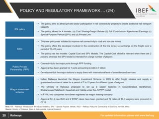 For updated information, please visit www.ibef.orgRailways30
POLICY AND REGULATORY FRAMEWORK … (2/4)
Source: Ministry of Railways, Make in India website, Aranca Research
Note: R3i – Railways' Infrastructure for Industry Initiative, SPV – Special Purpose Vehicle, R2CI – Railways Policy for Connectivity to Coal and Iron Ore Mines
 The policy aims to attract private sector participation in rail connectivity projects to create additional rail transport
capacity
 The policy allows for 4 models: (a) Cost Sharing-Freight Rebate (b) Full Contribution- Apportioned Earnings (c)
Special Purpose Vehicle (SPV) and (d) Private Line
R3i policy
 This new policy was initiated to improve rail connectivity to coal and iron ore mines
 The policy offers the developer involved in the construction of the line to levy a surcharge on the freight over a
period of 10–25 years
 The policy has two models: Capital Cost and SPV Models. The Capital Cost Model is relevant when there are 2
players, whereas the SPV Model is intended for a large number of players
R2CI
 Connectivity to the major ports through PPP funding
 Approval has been granted for 7 ports amounting to US$ 0.7 billion
 Development of the major stations to equip them with international level of amenities and services
Public Private
Partnership (PPP)
 Indian Railways launched the Wagon Investment Scheme in 2005 to offer freight rebates and supply a
guaranteed number of rakes for a period of 7 to 15 years for different types of wagons
 The Ministry of Railways proposed to set up 5 wagon factories in Secunderabad, Bardhaman,
Bhubaneswar/Kalahandi, Guwahati and Haldia under the JV/PPP model.
 In FY16, two companies have been registered as wagon leasing company.
 Approval for 4 new BLC and 2 BTAP rakes have been granted and 12 rakes of BLC wagons were procured in
FY16.
Wagon investment
scheme
 