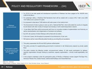 For updated information, please visit www.ibef.orgRailways31
POLICY AND REGULATORY FRAMEWORK … (3/4)
Source: Ministry of Railways, Railway Budget 2015-16, Press Information Bureau, Aranca Research
Note: kms – Kilometers
 For 2018-19, the total capital and development expenditure of Railways has been pegged at Rs 148,000 crore
(US$ 22.86 billion).
 For passenger safety, a Rashtriya Rail Sanraksha Kosh will be created with a corpus of Rs 1 lakh crore (US$
15.61 billion) over a period of 5 years.
 It is proposed to feed about 7,000 stations with solar power in the medium term.
 The Government of India is going to come up with a ‘National Rail Plan’ which will enable the country to integrate
its rail network with other modes of transport and develop a multi-modal transportation network.
 A new Metro Rail Policy will be announced with focus on innovative models of implementation and financing, as
well as standardisation and indigenisation of hardware and software.
 By 2019, all coaches of Indian Railways will be fitted with bio toilets.
 In the next 3 years, the throughput is proposed to be enhanced by 10 per cent.
 500 stations will be made differently abled friendly by providing lifts and escalators.
Railways
announcements
 This policy supersedes the R3i and R2CI policies notified earlier
 The policy provides for supplementing government’s investment in rail infrastructure projects by private capital
flows
 The policy contains the following models: non-government railway; JV with equity participation by railways;
capacity augmentation through funding by customers; capacity augmentation – annuity model applicability; and
BOT
 A few projects undertaken under the participative policy of Ministry of Railways include Jaigarh Port-Digni Port,
Hamarpur-Rewas Port, Chiplun-Karad, Vaibhavwadi-Kolhapur and Indore-Mammad.
Participative models
for rail connectivity and
capacity augmented
projects
 