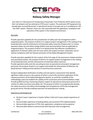 Railway Safety Manager
  Our client is in the process of introducing an Automatic Train Protection (ATP) system across
 their rail network and has selected an ETCS Level 1 system. The particular ATP equipment has
 already been successfully proven in operational service in Europe and so is considered an ‘off-
  the-shelf’ system. However, there are risks associated with the application, installation and
                       operation of the system in the network environment.

Key tasks:

Provide specialist capability for the consideration of safety and risk management within
assigned projects. The purpose of which is to support project management in the making of risk
based decisions and the achievement of improved safety outcomes Prepare and / or review
specialist safety risk and safety change (Safety Case) documentation that are applicable to
assigned projects. The purpose of which is to demonstrate that effective consideration /
application of relevant safety and risk issues within the project has been undertaken and to
achieve compliance with the relevant provisions of the Safety Management System

Provide specialist capability for the conduct of the full range of risk assessment related activities
and associated analysis, the purpose of which is to support project management in the making
of risk based decisions and the achievement of improved safety outcomes.
Provide specialist safety and risk consulting services to operational and project management
personnel, the purpose of which is to support and enable the achievement of effective risk
based decision making and the delivery of sound business outcomes.

Conduct Independent Verification of safety and risk reports / assessments that identify
significant safety concerns, the purpose of which is assure the consistent application of the
relevant provisions of the Safety Management System, to verify the suitability of the
methodology used and establish the validity of the conclusions and recommendations made.
Provide guided learning, mentoring and peer support to operational and project personnel in
relation to safety assurance and safety risk. The purpose of which is to progressively develop
the safety assurance and safety risk knowledge and competencies of this key management
group personnel, thereby enabling improved risk based decision making.

Experience and background:

      At least 5 years’ experience in System Safety in Rail and 5 years project experience of
       ETCS
      Demonstrable experience of leading Safety and successful ETCS implementation
      Demonstrable expertise in ETCS, their application, compliance and acceptance
      Demonstrable ability to communicate with Executive level management.

Confidential                                Eric Goodman                              (905) 399-3742
                                      eric.goodman@ctsna.ca
 
