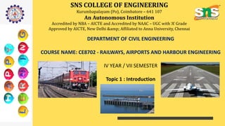SNS COLLEGE OF ENGINEERING
Kurumbapalayam (Po), Coimbatore – 641 107
An Autonomous Institution
Accredited by NBA – AICTE and Accredited by NAAC – UGC with ‘A’ Grade
Approved by AICTE, New Delhi &amp; Affiliated to Anna University, Chennai
DEPARTMENT OF CIVIL ENGINEERING
COURSE NAME: CE8702 - RAILWAYS, AIRPORTS AND HARBOUR ENGINEERING
IV YEAR / VII SEMESTER
Topic 1 : Introduction
 