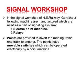  In the signal workshop of N.E.Railway, Gorakhpur
following machine are manufactured which are
used as a part of signaling system-:
1.Electric point machine.
2.Relays
 Points are provided to divert the running trains
one track to another. The points have
movable switches which can be operated
electrically by a point machine.
 