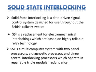  Solid State Interlocking is a data-driven signal
control system designed for use throughout the
British railway system
 SSI is a replacement for electromechanical
interlockings which are based on highly reliable
relay technology
 SSI is a multicomputer system with two panel
processors, a diagnostic processor, and three
central interlocking processors which operate in
repairable triple modular redundancy
 