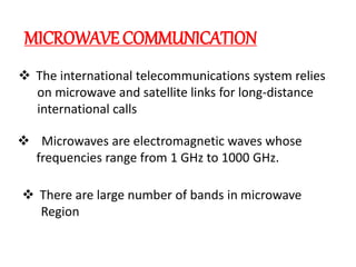 MICROWAVECOMMUNICATION
 The international telecommunications system relies
on microwave and satellite links for long-distance
international calls
 Microwaves are electromagnetic waves whose
frequencies range from 1 GHz to 1000 GHz.
 There are large number of bands in microwave
Region
 