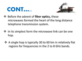 CONT…..
 Before the advent of fiber optics, these
microwaves formed the heart of the long distance
telephone transmission system.
 In its simplest form the microwave link can be one
hop.
 A single hop is typically 30 to 60 km in relatively flat
regions for frequencies in the 2 to 8 GHz bands.
 