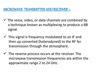MICROWAVE TRANSMITTER AND RECEIVER -:
 The voice, video, or data channels are combined by
a technique known as multiplexing to produce a BB
signal.
 This signal is frequency modulated to an IF and
then up converted (heterodyned) to the RF for
transmission through the atmosphere.
 The reverse process occurs at the receiver. The
microwave transmission frequencies are within the
approximate range 2 to 24 GHz.
 