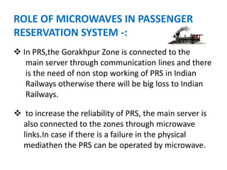 ROLE OF MICROWAVES IN PASSENGER
RESERVATION SYSTEM -:
 In PRS,the Gorakhpur Zone is connected to the
main server through communication lines and there
is the need of non stop working of PRS in Indian
Railways otherwise there will be big loss to Indian
Railways.
 to increase the reliability of PRS, the main server is
also connected to the zones through microwave
links.In case if there is a failure in the physical
mediathen the PRS can be operated by microwave.
 