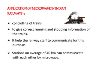 APPLICATIONOF MICROWAVE IN INDIAN
RAILWAYS -:
 controlling of trains.
 to give correct running and stopping information of
the trains.
 It help the railway staff to communicate for this
purpose.
 Stations on average of 40 km can communicate
with each other by microwave.
 