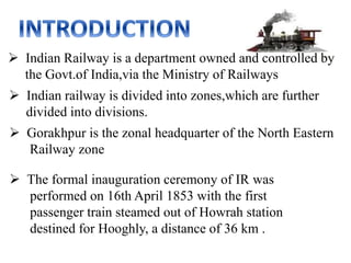  Indian Railway is a department owned and controlled by
the Govt.of India,via the Ministry of Railways
 Indian railway is divided into zones,which are further
divided into divisions.
 Gorakhpur is the zonal headquarter of the North Eastern
Railway zone
 The formal inauguration ceremony of IR was
performed on 16th April 1853 with the first
passenger train steamed out of Howrah station
destined for Hooghly, a distance of 36 km .
 