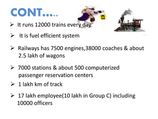  It runs 12000 trains every day
 It is fuel efficient system
 Railways has 7500 engines,38000 coaches & about
2.5 lakh of wagons
 7000 stations & about 500 computerized
passenger reservation centers
 1 lakh km of track
 17 lakh employee(10 lakh in Group C) including
10000 officers
CONT…..
 