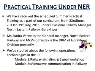 PRACTICAL TRAINING UNDER NER
 We have received the scheduled Summer Practical
Training as a part of our curriculum, from 22ndJune,
2011to 19th July, 2011 under Divisional Railway Manager
North Eastern Railway, Gorakhpur
 Ms.Sunita Verma is the General manager, North Eastern
Railway and Mr.Vinod Yadav is the DRM of Gorakhpur
Division presently.
 We've studied about the following operational
technologies in the IR–
Module 1:Railway signaling & Signal workshop
Module 2:Microwave communication in Railway
 