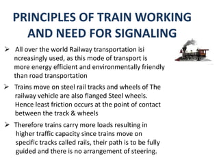 PRINCIPLES OF TRAIN WORKING
AND NEED FOR SIGNALING
 All over the world Railway transportation isi
ncreasingly used, as this mode of transport is
more energy efficient and environmentally friendly
than road transportation
 Trains move on steel rail tracks and wheels of The
railway vehicle are also flanged Steel wheels.
Hence least friction occurs at the point of contact
between the track & wheels
 Therefore trains carry more loads resulting in
higher traffic capacity since trains move on
specific tracks called rails, their path is to be fully
guided and there is no arrangement of steering.
 