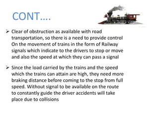 CONT….
 Clear of obstruction as available with road
transportation, so there is a need to provide control
On the movement of trains in the form of Railway
signals which indicate to the drivers to stop or move
and also the speed at which they can pass a signal
 Since the load carried by the trains and the speed
which the trains can attain are high, they need more
braking distance before coming to the stop from full
speed. Without signal to be available on the route
to constantly guide the driver accidents will take
place due to collisions
 