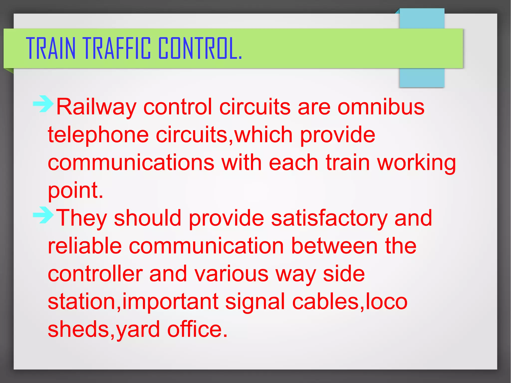 TRAIN TRAFFIC CONTROL.
➔Railway control circuits are omnibus
telephone circuits,which provide
communications with each train working
point.
➔They should provide satisfactory and
reliable communication between the
controller and various way side
station,important signal cables,loco
sheds,yard office.
 