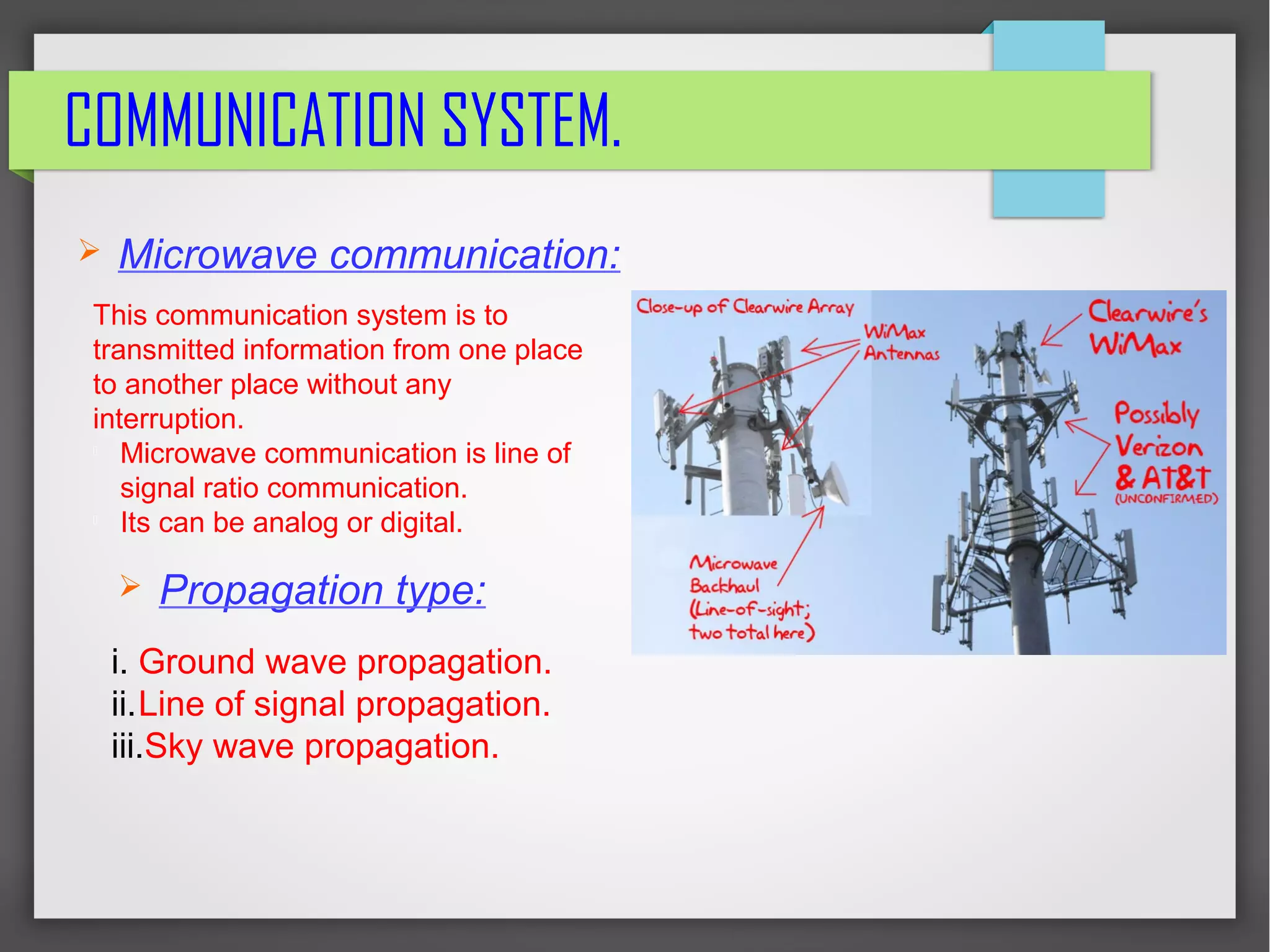 COMMUNICATION SYSTEM.
➢ Microwave communication:
➢ Propagation type:
This communication system is to
transmitted information from one place
to another place without any
interruption.

Microwave communication is line of
signal ratio communication.

Its can be analog or digital.
i. Ground wave propagation.
ii.Line of signal propagation.
iii.Sky wave propagation.
 