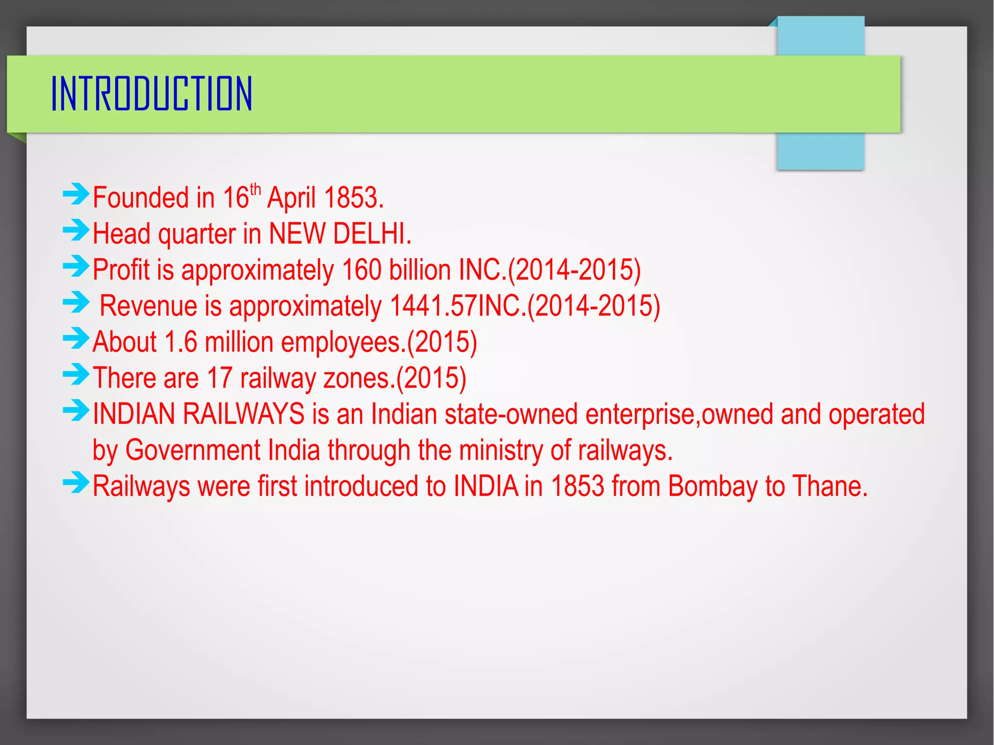 INTRODUCTION
➔Founded in 16th
April 1853.
➔Head quarter in NEW DELHI.
➔Profit is approximately 160 billion INC.(2014-2015)
➔ Revenue is approximately 1441.57INC.(2014-2015)
➔About 1.6 million employees.(2015)
➔There are 17 railway zones.(2015)
➔INDIAN RAILWAYS is an Indian state-owned enterprise,owned and operated
by Government India through the ministry of railways.
➔Railways were first introduced to INDIA in 1853 from Bombay to Thane.
 