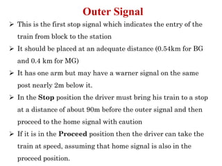 ➢ This is the first stop signal which indicates the entry of the
train from block to the station
➢ It should be placed at an adequate distance (0.54km for BG
and 0.4 km for MG)
➢ It has one arm but may have a warner signal on the same
post nearly 2m below it.
➢ In the Stop position the driver must bring his train to a stop
at a distance of about 90m before the outer signal and then
proceed to the home signal with caution
➢ If it is in the Proceed position then the driver can take the
train at speed, assuming that home signal is also in the
proceed position.
Outer Signal
 