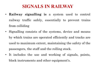 • Railway signalling is a system used to control
railway traffic safely, essentially to prevent trains
from colliding
• Signalling consists of the systems, device and means
by which trains are operated efficiently and tracks are
used to maximum extent, maintaining the safety of the
passengers, the staff and the rolling stock.
• It includes the use and working of signals, points,
block instruments and other equipment's.
SIGNALS IN RAILWAY
 