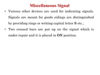 • Various other devices are used for indicating signals.
Signals are meant for goods sidings are distinguished
by providing rings or writing capital letter S etc.,
• Two crossed bars are put up on the signal which is
under repair and it is placed in ON position.
Miscellaneous Signal
 
