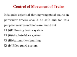 It is quite essential that movements of trains on
particular tracks should be safe and for this
purpose various methods are found out
 (i)Following trains system
 (ii)Absolute block system
 (iii)Automatic signalling
 (iv)Pilot guard system
Control of Movement of Trains
 