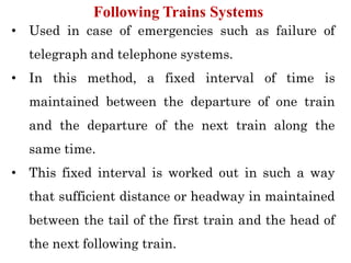 • Used in case of emergencies such as failure of
telegraph and telephone systems.
• In this method, a fixed interval of time is
maintained between the departure of one train
and the departure of the next train along the
same time.
• This fixed interval is worked out in such a way
that sufficient distance or headway in maintained
between the tail of the first train and the head of
the next following train.
Following Trains Systems
 