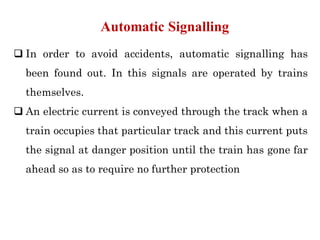  In order to avoid accidents, automatic signalling has
been found out. In this signals are operated by trains
themselves.
 An electric current is conveyed through the track when a
train occupies that particular track and this current puts
the signal at danger position until the train has gone far
ahead so as to require no further protection
Automatic Signalling
 