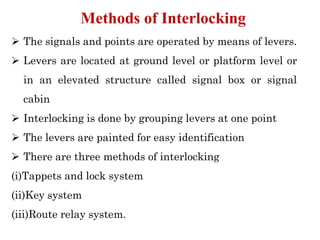 ➢ The signals and points are operated by means of levers.
➢ Levers are located at ground level or platform level or
in an elevated structure called signal box or signal
cabin
➢ Interlocking is done by grouping levers at one point
➢ The levers are painted for easy identification
➢ There are three methods of interlocking
(i)Tappets and lock system
(ii)Key system
(iii)Route relay system.
Methods of Interlocking
 