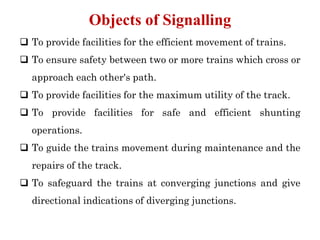 To provide facilities for the efficient movement of trains.
 To ensure safety between two or more trains which cross or
approach each other's path.
 To provide facilities for the maximum utility of the track.
 To provide facilities for safe and efficient shunting
operations.
 To guide the trains movement during maintenance and the
repairs of the track.
 To safeguard the trains at converging junctions and give
directional indications of diverging junctions.
Objects of Signalling
 