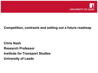 Competition, contracts and setting out a future roadmap
Chris Nash
Research Professor
Institute for Transport Studies
University of Leeds
 