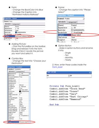  Form:
- Change the BackColor into Blue
- Change the Caption into
“Northwest Indiana Railroad”

 Adding Picture:
- Click the PictureBox on the toolbar.
Drag and release it into the form.
Double-Click it, locate the picture
you want and select it.
 Combo Box:
- Change the text into “Choose your
Destination”

 Frame:
- Change the caption into “Please
Select”

 Option Button
- Make 4 option buttons and rename
it into:
- Single
- Ten
- Monthly
- Yearly
2. Now, enter these codes inside the
Form_load

 