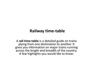 Railway time-table
A rail time-table is a detailed guide on trains
plying from one destination to another. It
gives you information on major trains running
across the length and breadth of the country.
A few highlights you would like to know:
 